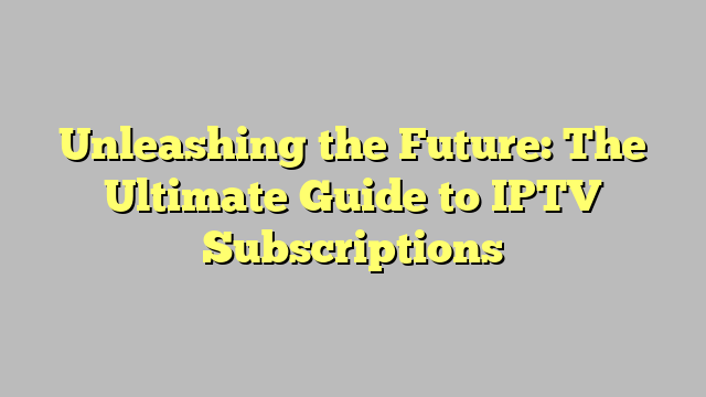 Unleashing the Future: The Ultimate Guide to IPTV Subscriptions